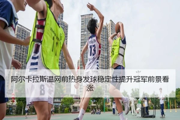 阿尔卡拉斯温网前热身发球稳定性提升冠军前景看涨（kaiyun）